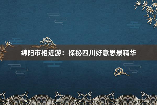 绵阳市相近游：探秘四川好意思景精华