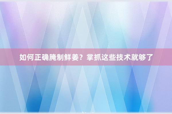 如何正确腌制鲜姜？掌抓这些技术就够了